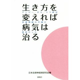 生き方を変えれば病気は治る アトピー、がん、うつ病は自律神経の不調が原因だった／日本自律神経病研究会(編者)(健康/医学)