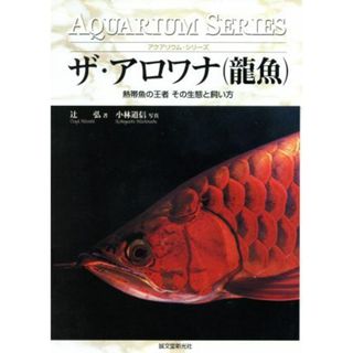 ザ・アロワナ 熱帯魚の王者その生態と飼い方 アクアリウム・シリーズ／辻弘(著者),小林道信