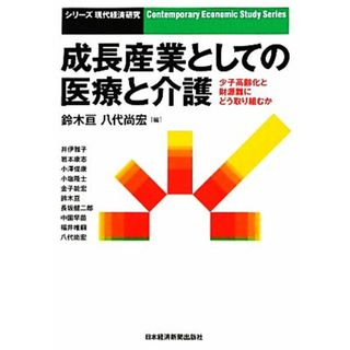 成長産業としての医療と介護 少子高齢化と財源難にどう取り組むか シリーズ現代経済研究／鈴木亘，八代尚宏【編】(健康/医学)